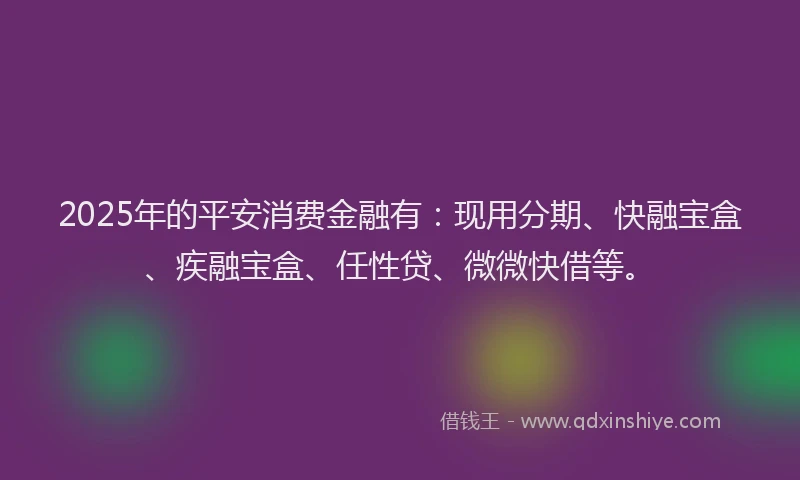 2025年的平安消费金融有：现用分期、快融宝盒、疾融宝盒、任性贷、微微快借等。