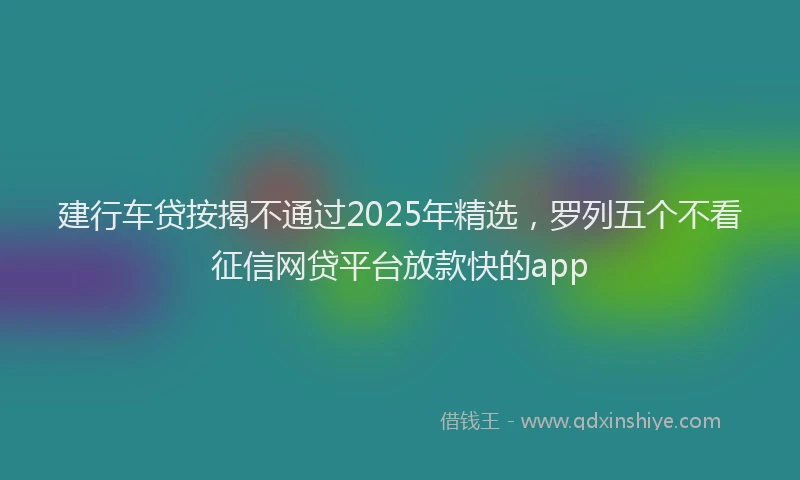 建行车贷按揭不通过2025年精选，罗列五个不看征信网贷平台放款快的app