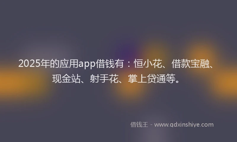2025年的应用app借钱有：恒小花、借款宝融、现金站、射手花、掌上贷通等。