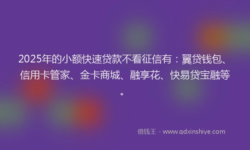2025年的小额快速贷款不看征信有：翼贷钱包、信用卡管家、金卡商城、融享花、快易贷宝融等。