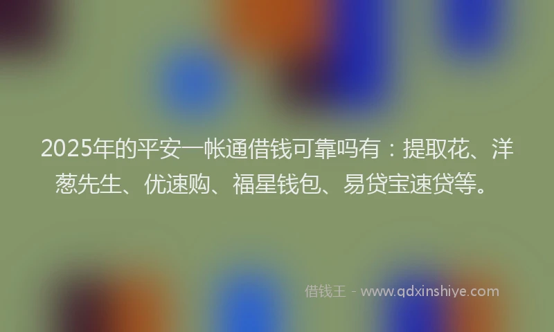 2025年的平安一帐通借钱可靠吗有：提取花、洋葱先生、优速购、福星钱包、易贷宝速贷等。