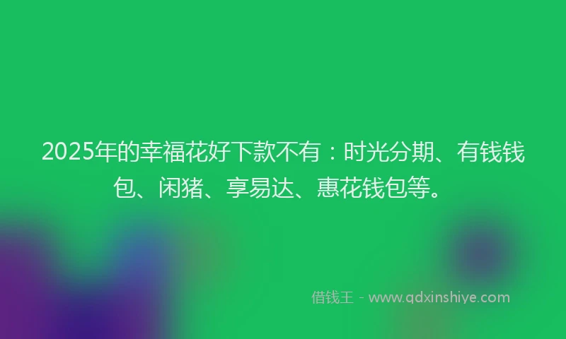 2025年的幸福花好下款不有：时光分期、有钱钱包、闲猪、享易达、惠花钱包等。