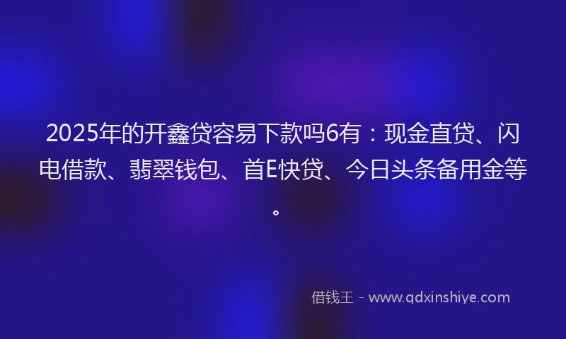 2025年的开鑫贷容易下款吗6有：现金直贷、闪电借款、翡翠钱包、首E快贷、今日头条备用金等。