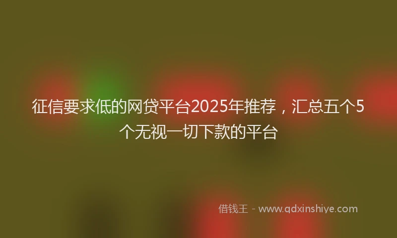 征信要求低的网贷平台2025年推荐，汇总五个5个无视一切下款的平台