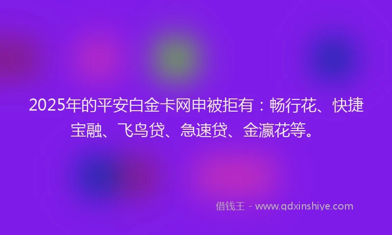 2025年的平安白金卡网申被拒有：畅行花、快捷宝融、飞鸟贷、急速贷、金瀛花等。