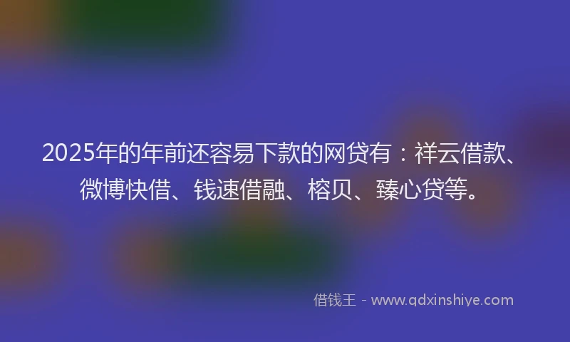2025年的年前还容易下款的网贷有：祥云借款、微博快借、钱速借融、榕贝、臻心贷等。