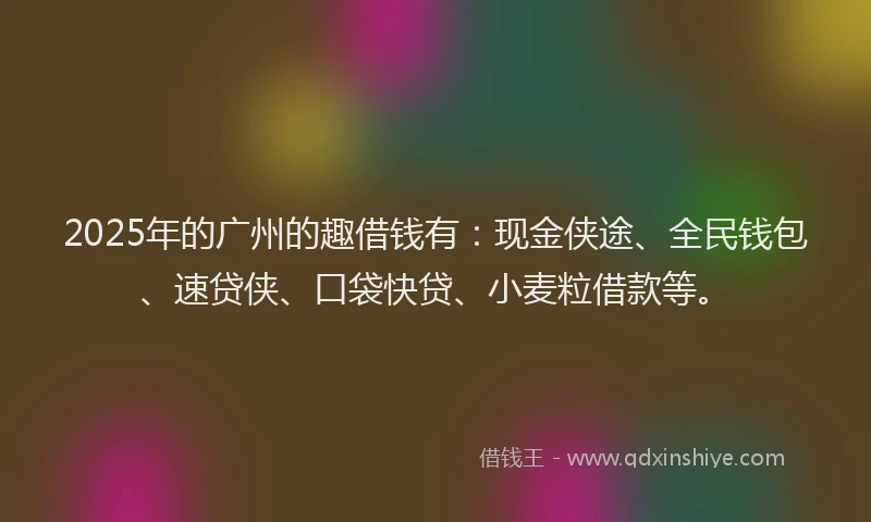 2025年的广州的趣借钱有：现金侠途、全民钱包、速贷侠、口袋快贷、小麦粒借款等。