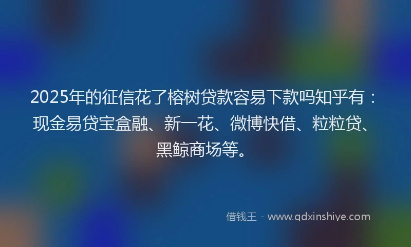 2025年的征信花了榕树贷款容易下款吗知乎有：现金易贷宝盒融、新一花、微博快借、粒粒贷、黑鲸商场等。