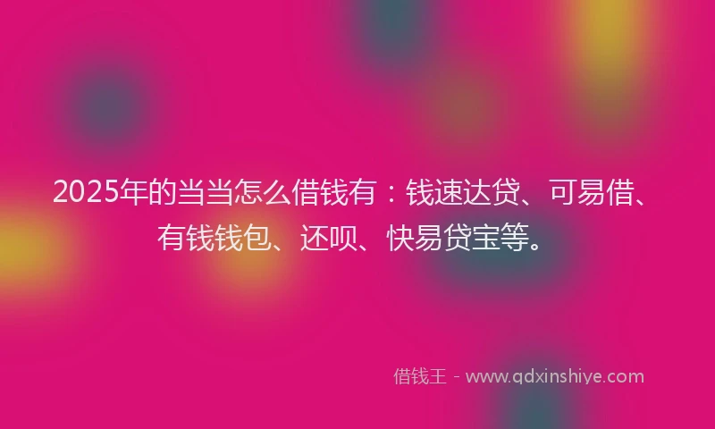 2025年的当当怎么借钱有：钱速达贷、可易借、有钱钱包、还呗、快易贷宝等。