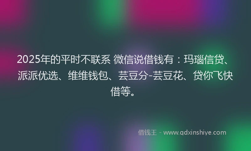 2025年的平时不联系 微信说借钱有：玛瑙信贷、派派优选、维维钱包、芸豆分-芸豆花、贷你飞快借等。