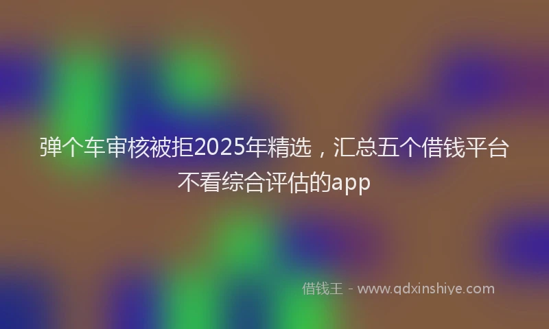 弹个车审核被拒2025年精选，汇总五个借钱平台不看综合评估的app