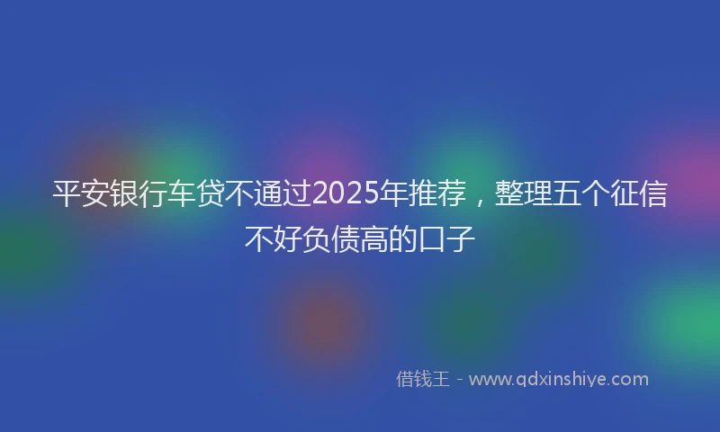 平安银行车贷不通过2025年推荐，整理五个征信不好负债高的口子