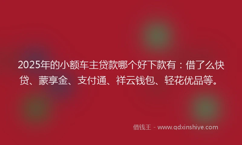2025年的小额车主贷款哪个好下款有：借了么快贷、蒙享金、支付通、祥云钱包、轻花优品等。