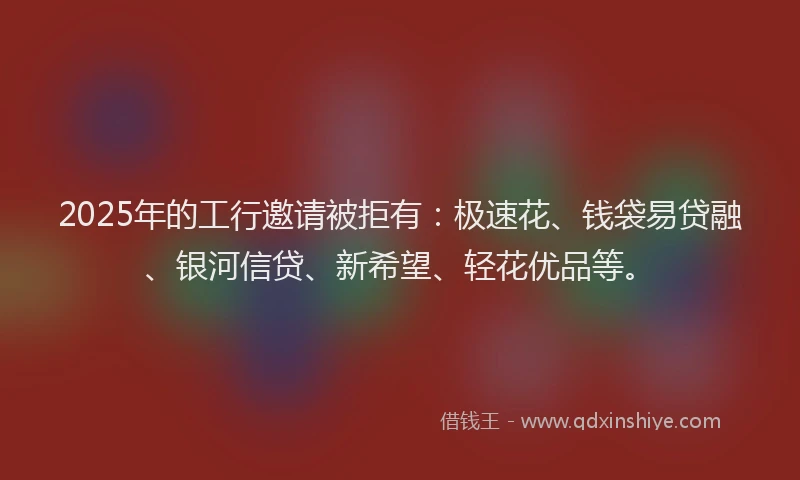 2025年的工行邀请被拒有：极速花、钱袋易贷融、银河信贷、新希望、轻花优品等。