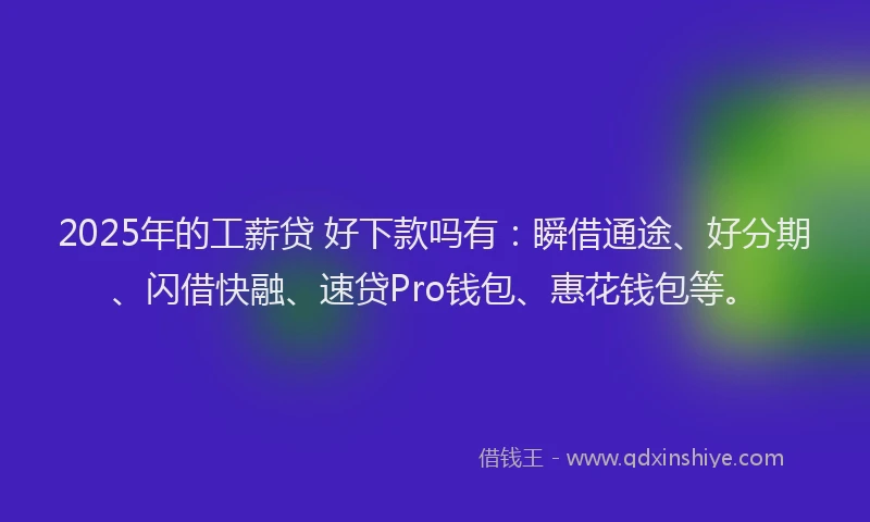 2025年的工薪贷 好下款吗有：瞬借通途、好分期、闪借快融、速贷Pro钱包、惠花钱包等。