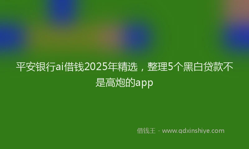 平安银行ai借钱2025年精选，整理5个黑白贷款不是高炮的app