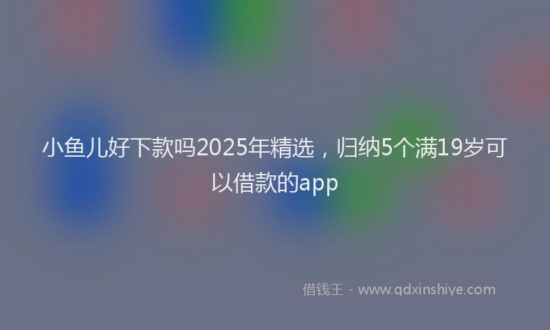 小鱼儿好下款吗2025年精选，归纳5个满19岁可以借款的app