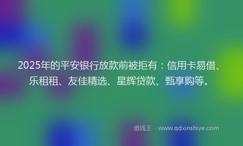 2025年的平安银行放款前被拒有：信用卡易借、乐租租、友佳精选、星辉贷款、甄享购等。