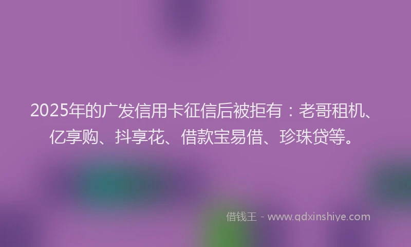 2025年的广发信用卡征信后被拒有：老哥租机、亿享购、抖享花、借款宝易借、珍珠贷等。