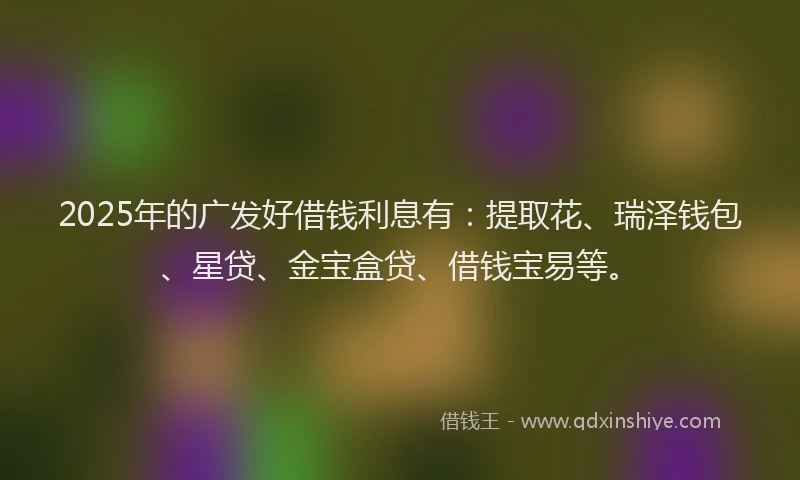 2025年的广发好借钱利息有：提取花、瑞泽钱包、星贷、金宝盒贷、借钱宝易等。
