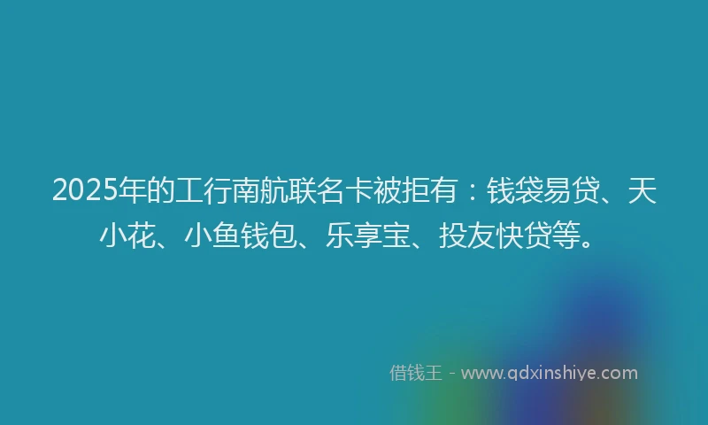 2025年的工行南航联名卡被拒有：钱袋易贷、天小花、小鱼钱包、乐享宝、投友快贷等。