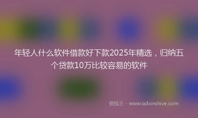 年轻人什么软件借款好下款2025年精选，归纳五个贷款10万比较容易的软件