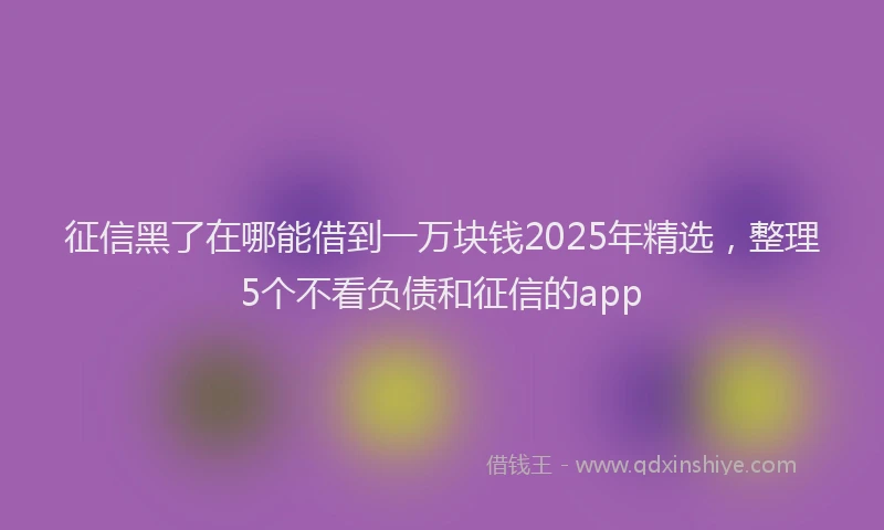 征信黑了在哪能借到一万块钱2025年精选，整理5个不看负债和征信的app