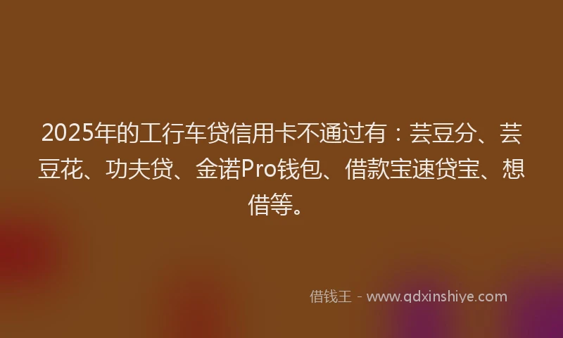 2025年的工行车贷信用卡不通过有：芸豆分、芸豆花、功夫贷、金诺Pro钱包、借款宝速贷宝、想借等。