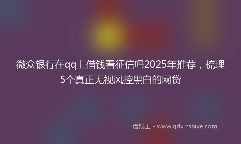 微众银行在qq上借钱看征信吗2025年推荐，梳理5个真正无视风控黑白的网贷