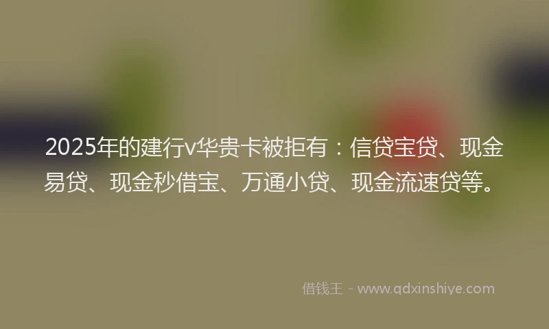 2025年的建行v华贵卡被拒有：信贷宝贷、现金易贷、现金秒借宝、万通小贷、现金流速贷等。