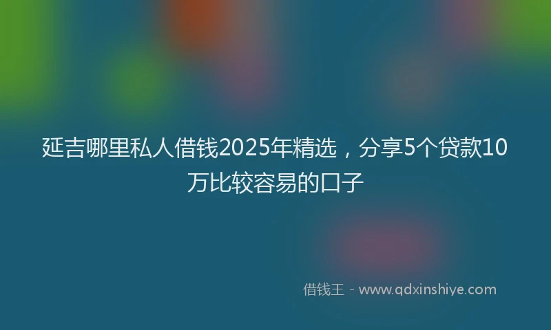 延吉哪里私人借钱2025年精选，分享5个贷款10万比较容易的口子