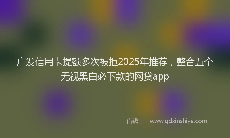 广发信用卡提额多次被拒2025年推荐，整合五个无视黑白必下款的网贷app