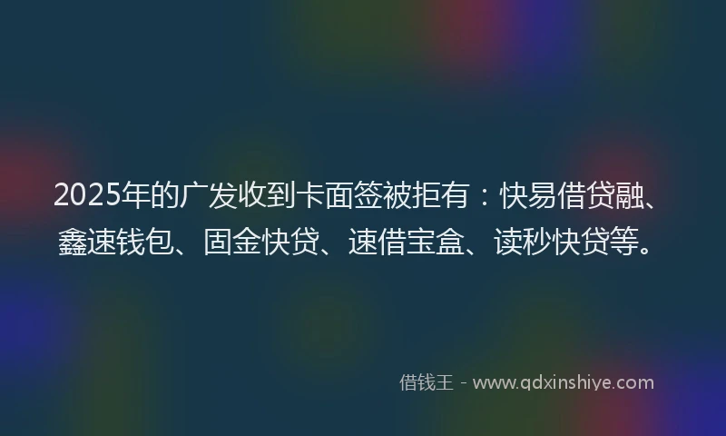 2025年的广发收到卡面签被拒有：快易借贷融、鑫速钱包、固金快贷、速借宝盒、读秒快贷等。
