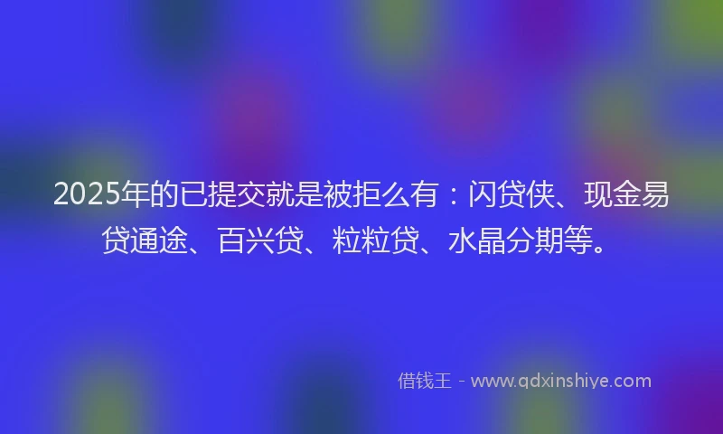 2025年的已提交就是被拒么有：闪贷侠、现金易贷通途、百兴贷、粒粒贷、水晶分期等。