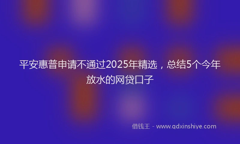 平安惠普申请不通过2025年精选，总结5个今年放水的网贷口子