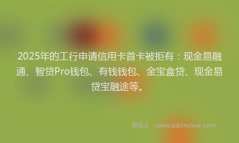 2025年的工行申请信用卡首卡被拒有：现金易融通、智贷Pro钱包、有钱钱包、金宝盒贷、现金易贷宝融途等。