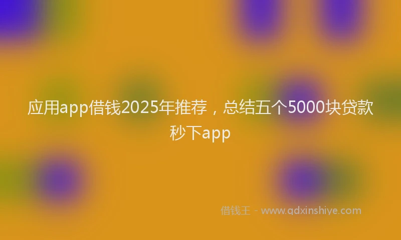 应用app借钱2025年推荐，总结五个5000块贷款秒下app