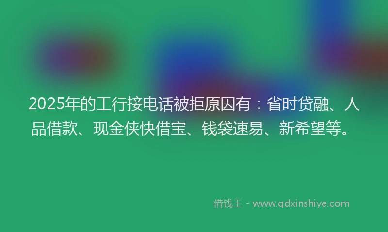 2025年的工行接电话被拒原因有：省时贷融、人品借款、现金侠快借宝、钱袋速易、新希望等。