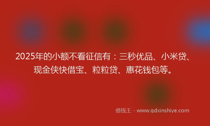 2025年的小额不看征信有：三秒优品、小米贷、现金侠快借宝、粒粒贷、惠花钱包等。
