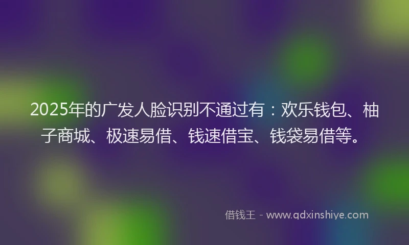 2025年的广发人脸识别不通过有：欢乐钱包、柚子商城、极速易借、钱速借宝、钱袋易借等。