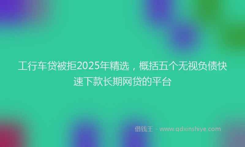 工行车贷被拒2025年精选，概括五个无视负债快速下款长期网贷的平台