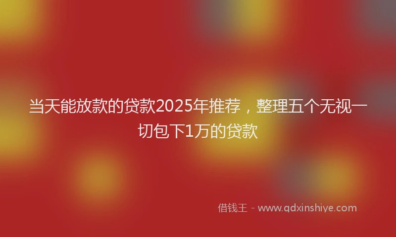 当天能放款的贷款2025年推荐，整理五个无视一切包下1万的贷款