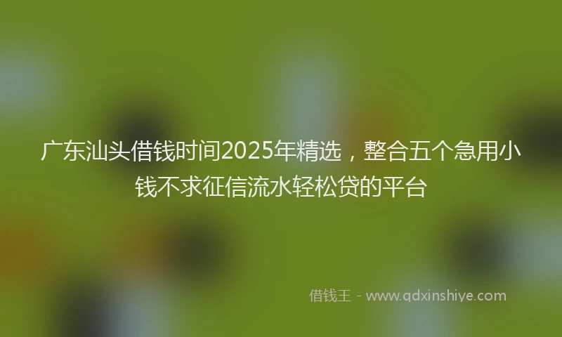 广东汕头借钱时间2025年精选，整合五个急用小钱不求征信流水轻松贷的平台