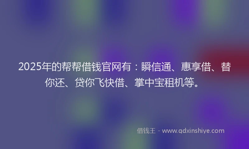 2025年的帮帮借钱官网有：瞬信通、惠享借、替你还、贷你飞快借、掌中宝租机等。