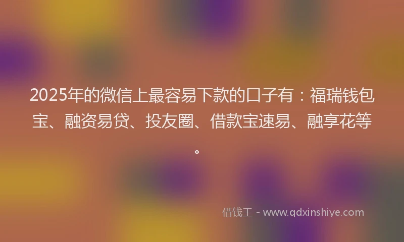 2025年的微信上最容易下款的口子有：福瑞钱包宝、融资易贷、投友圈、借款宝速易、融享花等。