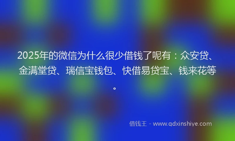 2025年的微信为什么很少借钱了呢有：众安贷、金满堂贷、瑞信宝钱包、快借易贷宝、钱来花等。