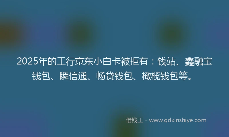 2025年的工行京东小白卡被拒有：钱站、鑫融宝钱包、瞬信通、畅贷钱包、橄榄钱包等。