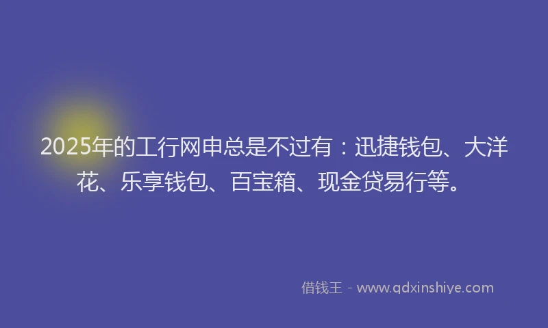 2025年的工行网申总是不过有：迅捷钱包、大洋花、乐享钱包、百宝箱、现金贷易行等。