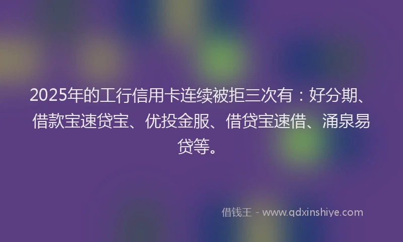 2025年的工行信用卡连续被拒三次有：好分期、借款宝速贷宝、优投金服、借贷宝速借、涌泉易贷等。