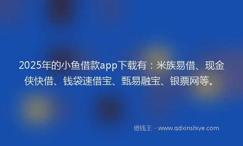 2025年的小鱼借款app下载有：米族易借、现金侠快借、钱袋速借宝、甄易融宝、银票网等。